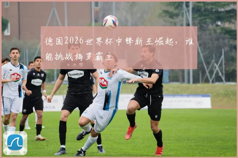 德国2026世界杯中锋新王崛起，谁能挑战梅罗霸主