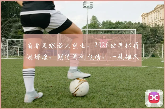 南非足球浴火重生，2026世界杯再战辉煌，期待再创佳绩，一展雄风