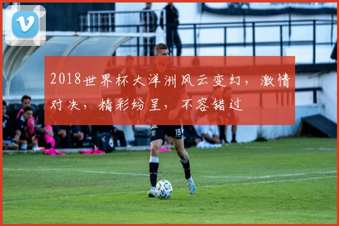 2018世界杯大洋洲风云变幻，激情对决，精彩纷呈，不容错过