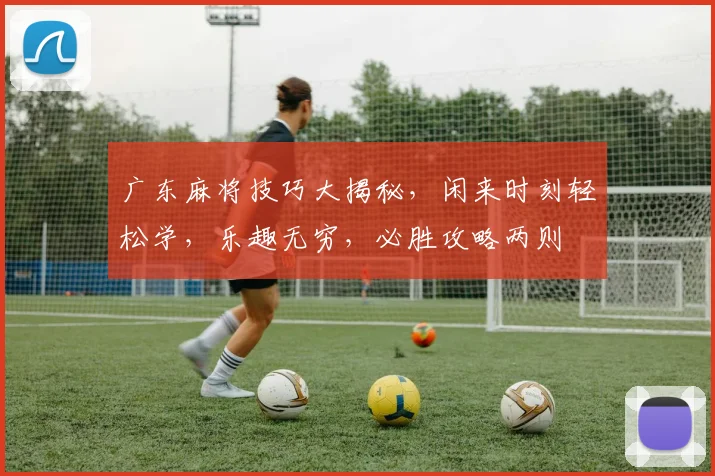 广东麻将技巧大揭秘，闲来时刻轻松学，乐趣无穷，必胜攻略两则