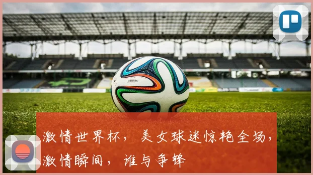 激情世界杯，美女球迷惊艳全场，激情瞬间，谁与争锋
