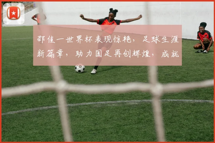 邵佳一世界杯表现惊艳，足球生涯新篇章，助力国足再创辉煌，成就传奇