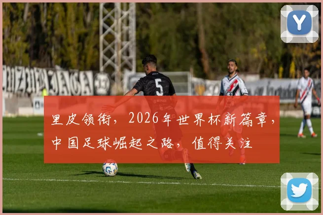 里皮领衔，2026年世界杯新篇章，中国足球崛起之路，值得关注